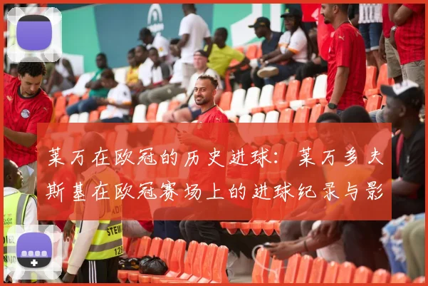 莱万在欧冠的历史进球：莱万多夫斯基在欧冠赛场上的进球纪录与影响