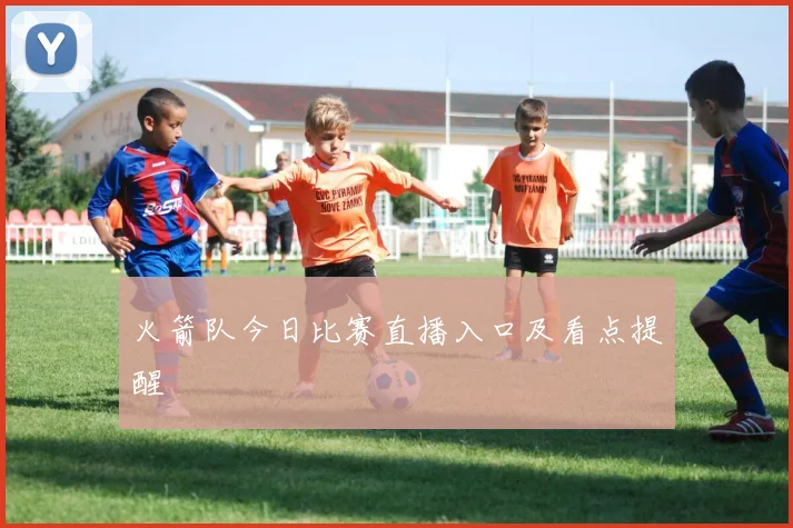 火箭队今日比赛直播入口及看点提醒