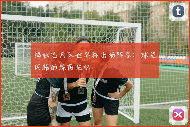 揭秘巴西队世界杯出场阵容:球星闪耀的绿茵记忆
